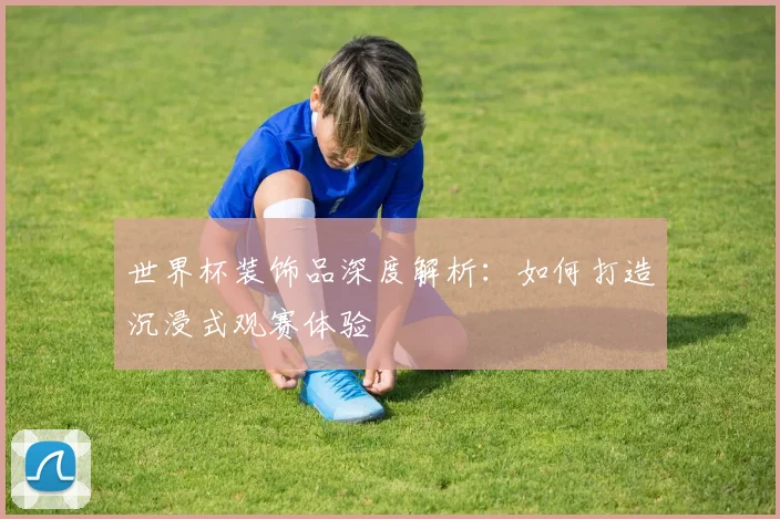 世界杯装饰品深度解析：如何打造沉浸式观赛体验