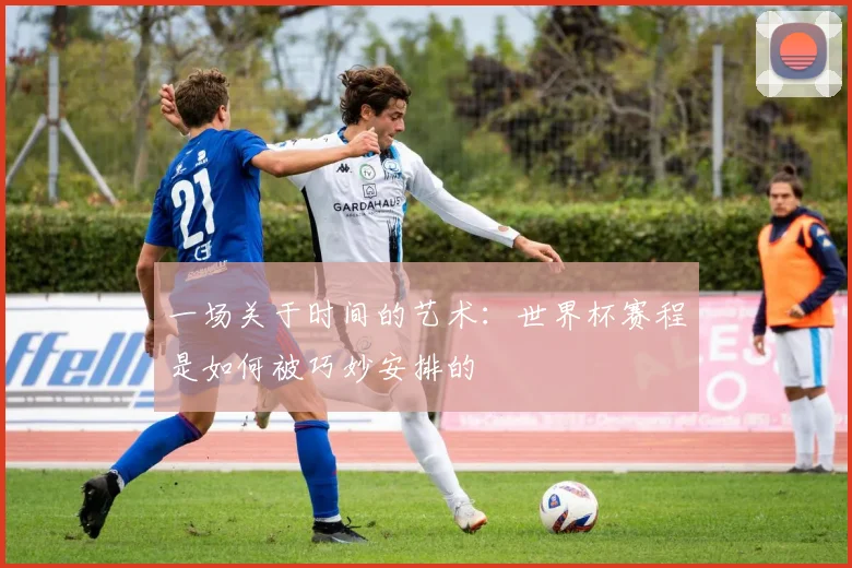 一场关于时间的艺术：世界杯赛程是如何被巧妙安排的