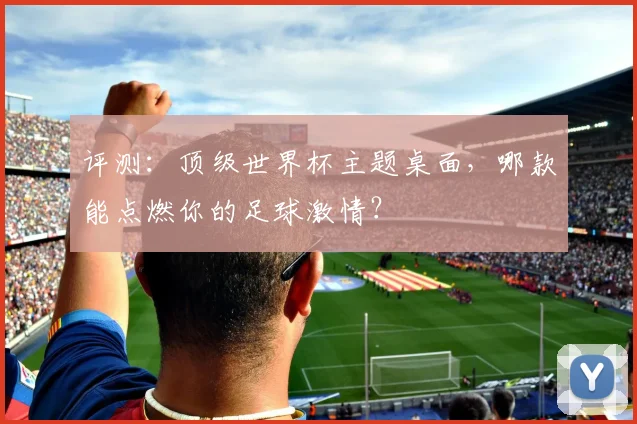 评测：顶级世界杯主题桌面，哪款能点燃你的足球激情？